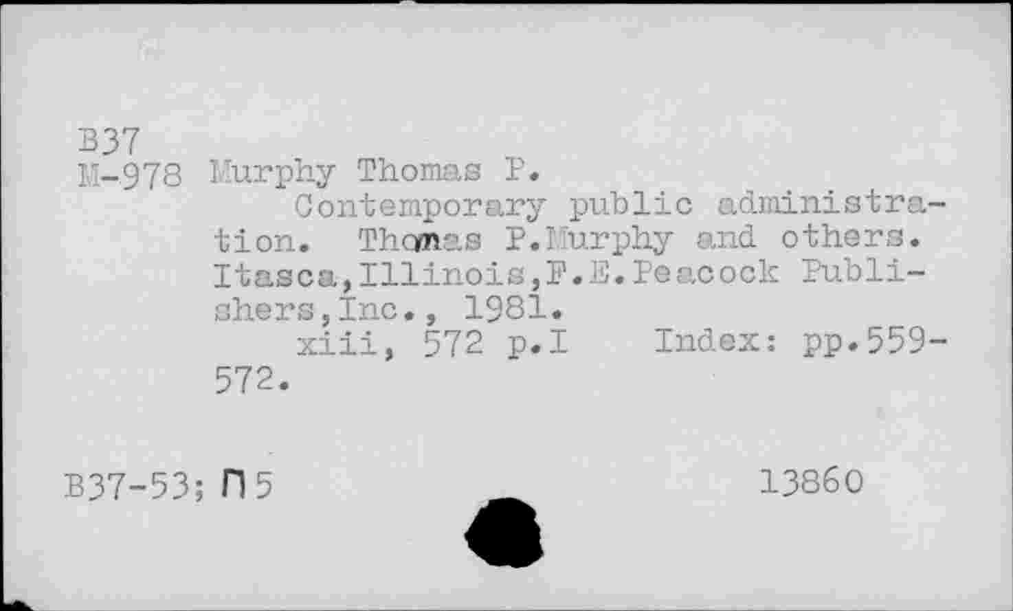 ﻿B37
M-978 Murphy Thomas P.
Contemporary public administration. Thcmas P.Murphy and others. Itasca,Illinois,P.E.Peacock Publishers, Inc., 1981»
xiii, 572 p.I Index: pp.559-572.
B37-53; 0 5
13860